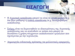 • Η Αγροτική εκπαίδευση μπορεί να είναι σε άτυπη μορφή (π.χ.
δια βίου μάθηση) ή τυπική εκπαίδευση (π.χ. δευτεροβάθμια
εκπαίδευση).
• Στόχος είναι να διερευνηθούν οι ιδιαιτερότητες της Αγροτικής
εκπαίδευσης και να αναλυθούν οι τρόποι που μπορεί να
διεισδύσει η χρήση σύγχρονων εκπαιδευτικών εργαλείων που
σχετίζονται με την τεχνολογία.
• Δημιουργία ενδεικτικής πρότασης για μελλοντικές εφαρμογές.
ΕΙΣΑΓΩΓΗ
 