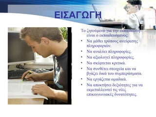 ΕΙΣΑΓΩΓΗ
Το ζητούμενο για την εκπαίδευση
είναι ο εκπαιδευόμενος:
• Να μάθει τρόπους ανεύρεσης
πληροφοριών.
• Να αναλύει πληροφορίες.
• Να αξιολογεί πληροφορίες.
• Να σκέφτεται κριτικά.
• Να συνθέτει στοιχεία και να
βγάζει δικά του συμπεράσματα.
• Να εργάζεται ομαδικά.
• Να αποκτήσει δεξιότητες για να
εκμεταλλευτεί τις νέες
επικοινωνιακές δυνατότητες.
 