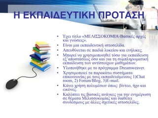 Η ΕΚΠΑΙΔΕΥΤΙΚΗ ΠΡΟΤΑΣΗ
• Έχει τίτλο «ΜΕΛΙΣΣΟΚΟΜΙΑ-Βασικές αρχές
και γνώσεις».
• Είναι μια εκπαιδευτική ιστοσελίδα.
• Απευθύνεται σε παιδιά λυκείου και ενήλικες.
• Μπορεί να χρησιμοποιηθεί τόσο για εκπαίδευση
εξ’αποστάσεως όσο και για τη συμπληρωματική
εκπαίδευση των αντίστοιχων μαθημάτων.
• Υλοποιήθηκε με το πρόγραμμα Dreamweaver.
• Χρησιμοποιεί τα παρακάτω συστήματα
επικοινωνίας με τους εκπαιδευόμενους 1)Chat
room, 2) Forum/Blog, 3)E-mail.
• Κάνει χρήση πολυμέσων όπως: βίντεο, ήχο και
εικόνες.
• Καλύπτει τις βασικές ανάγκες για την ενημέρωση
σε θέματα Μελισσοκομίας και διαθέτει
συνδέσμους με άλλες σχετικές ιστοσελίδες.
 