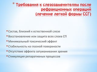 * Требования к слезозаменителям после
рефракционных операций
(лечение легкой формы ССГ)
•Состав, близкий к естественной слезе
•Восстановление или защита всех слоев СП
•Минимальный токсический эффект
•Стабильность на глазной поверхности
•Отсутствие эффекта затуманивания зрения
•Стимуляция репаративных процессов
 