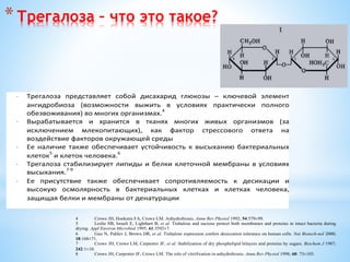 *Трегалоза – что это такое?
· Трегалоза представляет собой дисахарид глюкозы – ключевой элемент
ангидробиоза (возможности выжить в условиях практически полного
обезвоживания) во многих организмах.4
· Вырабатывается и хранится в тканях многих живых организмов (за
исключением млекопитающих), как фактор стрессового ответа на
воздействие факторов окружающей среды
· Ее наличие также обеспечивает устойчивость к высыханию бактериальных
клеток5
и клеток человека.6
· Трегалоза стабилизирует липиды и белки клеточной мембраны в условиях
высыхания.
7-9
· Ее присутствие также обеспечивает сопротивляемость к десикации и
высокую осмолярность в бактериальных клетках и клетках человека,
защищая белки и мембраны от денатурации
4 Crowe JH, Hoekstra FA, Crowe LM. Anhydrobiosis. Annu Rev Physiol 1992; 54:579±99.
5 Leslie SB, Israeli E, Lighthart B, et al. Trehalose and sucrose protect both membranes and proteins in intact bacteria during
drying. Appl Environ Microbiol 1995; 61:3592±7.
6 Guo N, Puhlev I, Brown DR, et al. Trehalose expression confers desiccation tolerance on human cells. Nat Biotech-nol 2000;
18:168±71.
7 Crowe JH, Crowe LM, Carpenter JF, et al. Stabilization of dry phospholipid bilayers and proteins by sugars. Biochem J 1987;
242:1±10.
8 Crowe JH, Carpenter JF, Crowe LM. The role of vitri®cation in anhydrobiosis. Annu Rev Physiol 1998; 60: 73±103.
 