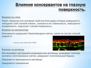 Влияние консервантов на глазную
поверхность.
Влияние на слезу
Имеет поверхностно-активные свойства благодаря которым разрушается
липидный слой слезной пленки, снижается ее стабильность, повышается
испаряемость, подсыхает глазная поверхность.
Влияние на конъюнктиву
Консерванты разрушают бокалловидные клетки, влияя на состав слезной
жидкости
Lawrence James Rizzolo PhD, FARVO
Влияние на роговицу
Они вызывают деструкцию микроворсинок роговицы, разрывают плотные
контакты эпителиальных клеток, разрушают эпителиальный барьер.
Повышается проницаемость роговицы
Замедляется заживление
 