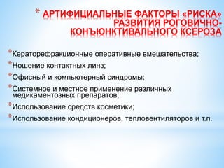 * АРТИФИЦИАЛЬНЫЕ ФАКТОРЫ «РИСКА»
РАЗВИТИЯ РОГОВИЧНО-
КОНЪЮНКТИВАЛЬНОГО КСЕРОЗА
*Кераторефракционные оперативные вмешательства;
*Ношение контактных линз;
*Офисный и компьютерный синдромы;
*Системное и местное применение различных
медикаментозных препаратов;
*Использование средств косметики;
*Использование кондиционеров, тепловентиляторов и т.п.
 
