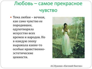 Любовь – самое прекрасное
чувство
 Тема любви – вечная,
как само чувство ее
породившее,
одухотворяла
искусство всех
времен и народов. Но
в каждую эпоху
выражала какие-то
особые нравственно-
эстетические
ценности.
А.С.Пушкин «Евгений Онегин»
 