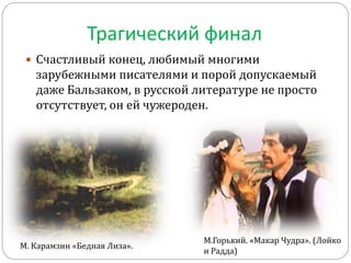 Трагический финал
 Счастливый конец, любимый многими
зарубежными писателями и порой допускаемый
даже Бальзаком, в русской литературе не просто
отсутствует, он ей чужероден.
М. Карамзин «Бедная Лиза».
М.Горький. «Макар Чудра». (Лойко
и Радда)
 