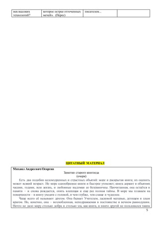 5
век высоких
технологий?
которое острее отточенных
мечей». (Перес)
писателем...
ЦИТАТНЫЙ МАТЕРИАЛ
Михаил Андреевич Осоргин
Заметки старого книгоеда
(очерк)
Есть два подобия целомудренных и страстных объятий: море и раскрытая книга; их оценить
может всякий возраст. Но море однообразнее книги и быстрее утомляет; книга держит в объятиях
часами, годами, всю жизнь, и любовные выдумки ее безграничны. Прочитанная, она остаётся в
памяти – и снова рождается, опять влекущая и еще раз полная тайны. В море мы плаваем на
поверхности – в книгу уходим с головой, и чем глубже, тем слаще и чудеснее.
Чаще всего её называют другом. Она бывает Учителем, ласковой матерью, детищем и злым
врагом. Но, конечно, она – возлюбленная, неподражаемая в постоянстве и вечном равнодушии.
Ничто не дало миру столько добра и столько зла, как книга, и никто другой не пользовался таким
 