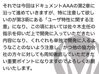 それでは今回はドキュメントAAAの第2章に
沿って進めていきますが、特に注意して欲し
いのが第3項にある「ユーザ特性に関する注
意」になり、この項においては佐々木主任の
指示を仰いだ上で開発に入っていただきたい
内容になり、くれぐれも単独で開発に入るよ
うなことのないよう注意し、かつ他の協力会
社の方々に対しても周知徹底していただきた
い重要ポイントになりますのでよろしくお願
いいたします。
 
