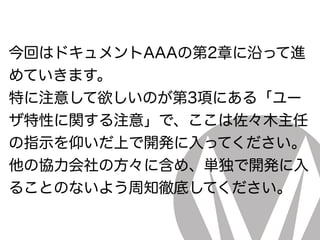 今回はドキュメントAAAの第2章に沿って進
めていきます。
特に注意して欲しいのが第3項にある「ユー
ザ特性に関する注意」で、ここは佐々木主任
の指示を仰いだ上で開発に入ってください。
他の協力会社の方々に含め、単独で開発に入
ることのないよう周知徹底してください。
 