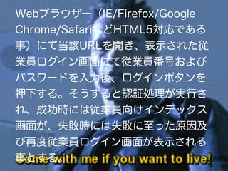 Webブラウザー（IE/Firefox/Google
Chrome/SafariなどHTML5対応である
事）にて当該URLを開き、表示された従
業員ログイン画面にて従業員番号および
パスワードを入力後、ログインボタンを
押下する。そうすると認証処理が実行さ
れ、成功時には従業員向けインデックス
画面が、失敗時には失敗に至った原因及
び再度従業員ログイン画面が表示される
事とする。
 