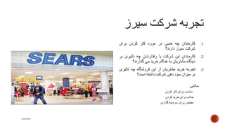 .1‫کارمندان‬‫چه‬‫حسی‬‫در‬‫مورد‬‫کار‬‫کردن‬‫برای‬
‫شرکت‬‫سیرز‬‫دارند؟‬
.2‫کارمندان‬‫این‬‫شرکت‬‫با‬‫رفتارشان‬‫چه‬‫تاثیری‬‫بر‬
‫دیدگاه‬‫مشتریان‬‫به‬‫هنگام‬‫خرید‬‫می‬‫گذارند‬‫؟‬
.3‫تجربه‬‫خرید‬‫مشتریان‬‫از‬‫این‬‫فروشگاه‬‫چه‬‫تاث‬‫یری‬
‫بر‬‫میزان‬‫سود‬‫دهی‬‫شرکت‬‫داشته‬‫است‬‫؟‬
‫مکانی‬:
‫مناسب‬‫برای‬‫کار‬‫کردن‬
‫جذاب‬‫برای‬‫خرید‬‫کردن‬
‫مطمئن‬‫برای‬‫سرمایه‬‫گذاری‬
mooma
 