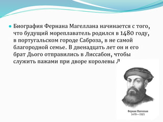 ● Биография Фернана Магеллана начинается с того,
что будущий мореплаватель родился в 1480 году,
в португальском городе Саброза, в не самой
благородной семье. В двенадцать лет он и его
брат Дього отправились в Лиссабон, чтобы
служить пажами при дворе королевы Леоноры.
 