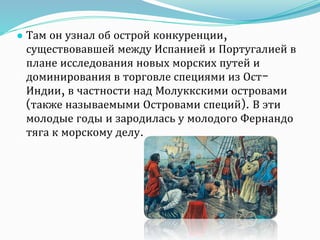 ● Там он узнал об острой конкуренции,
существовавшей между Испанией и Португалией в
плане исследования новых морских путей и
доминирования в торговле специями из Ост-
Индии, в частности над Молуккскими островами
(также называемыми Островами специй). В эти
молодые годы и зародилась у молодого Фернандо
тяга к морскому делу.
 