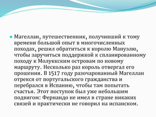 ● Магеллан, путешественник, получивший к тому
времени большой опыт в многочисленных
походах, решил обратиться к королю Мануэлю,
чтобы заручиться поддержкой к спланированному
походу к Молуккским островам по новому
маршруту. Несколько раз король отвергал его
прошения. В 1517 году разочарованный Магеллан
отрекся от португальского гражданства и
перебрался в Испанию, чтобы там попытать
счастья. Этот поступок был уже небольшим
подвигом: Фернандо не имел в стране никаких
связей и практически не говорил на испанском.
 