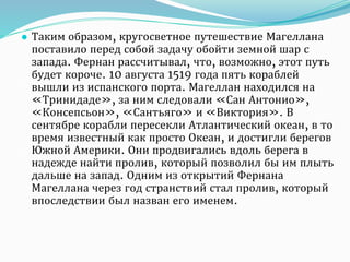● Таким образом, кругосветное путешествие Магеллана
поставило перед собой задачу обойти земной шар с
запада. Фернан рассчитывал, что, возможно, этот путь
будет короче. 10 августа 1519 года пять кораблей
вышли из испанского порта. Магеллан находился на
«Тринидаде», за ним следовали «Сан Антонио»,
«Консепсьон», «Сантьяго» и «Виктория». В
сентябре корабли пересекли Атлантический океан, в то
время известный как просто Океан, и достигли берегов
Южной Америки. Они продвигались вдоль берега в
надежде найти пролив, который позволил бы им плыть
дальше на запад. Одним из открытий Фернана
Магеллана через год странствий стал пролив, который
впоследствии был назван его именем.
 