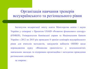 Інститутом модернізації змісту освіти Міністерства освіти і науки
України у співпраці з Проектом USAID «Розвиток фінансового сектору»
(FINREP), Університетом банківської справи та Національним банком
України з 2012 по 2015 рік проведено 8 тренінг-семінарів всеукраїнського
рівня для вчителів методистів, завідувачів кабінетів ОІППО щодо
впровадження курсу «Фінансова грамотність» у загальноосвітніх
навчальних закладах та підтримано організаційно і методично проведення
регіональних семінарів,
це зокрема :
Організація навчання тренерів
всеукраїнського та регіонального рівня
 