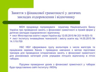 МОН продовжує підтримувати ініціативу Національного Банку
України про проведення занять з фінансової грамотності в ігровій формі у
дитячих закладах оздоровлення і відпочинку
 лист Міністерства освіти і науки України від 12.05.2015 № 2/2-14-923-15
 лист Інституту інноваційних технологій і змісту освіти від 14.05.2015 №
14.1/10-700
УБС НБУ сформовано групу волонтерів з числа магістрів та
працівників окремих банків і проведено навчання з метою підготовки
тренерів для проведення інтерактивних занять з фінансової грамотності
для різновікових категорій учнів упродовж літнього відпочинку в літніх
таборах.
Підсумки проведення уроків з фінансової грамотності у таборах
буде представлено сайті Інституту і МОНу
Заняття з фінансової грамотності у дитячих
закладах оздоровлення і відпочинку
 