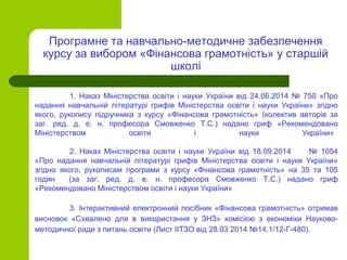 1. Наказ Міністерства освіти і науки України від 24.06.2014 № 750 «Про
надання навчальній літературі грифів Міністерства освіти і науки України» згідно
якого, рукопису підручника з курсу «Фінансова грамотність» (колектив авторів за
заг. ред. д. е. н. професора Смовженко Т.С.) надано гриф «Рекомендовано
Міністерством освіти і науки України»
2. Наказ Міністерства освіти і науки України від 18.09.2014 № 1054
«Про надання навчальній літературі грифів Міністерства освіти і науки України»
згідно якого, рукописам програми з курсу «Фінансова грамотність» на 35 та 105
годин (за заг. ред. д. е. н. професора Смовженко Т.С.) надано гриф
«Рекомендовано Міністерством освіти і науки України»
3. Інтерактивний електронний посібник «Фінансова грамотність» отримав
висновок «Схвалено для в використання у ЗНЗ» комісією з економіки Науково-
методичної ради з питань освіти (Лист ІІТЗО від 28.03 2014 №14.1/12-Г-480).
Програмне та навчально-методичне забезпечення
курсу за вибором «Фінансова грамотність» у старшій
школі
 
