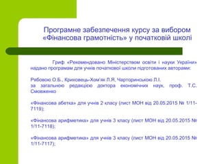 Гриф «Рекомендовано Міністерством освіти і науки України»
надано програмам для учнів початкової школи підготованих авторами:
Рябовою О.Б., Криховець-Хом’як Л.Я, Чарторинською Л.І.
за загальною редакцією доктора економічних наук, проф. Т.С.
Смовженко
«Фінансова абетка» для учнів 2 класу (лист МОН від 20.05.2015 № 1/11-
7119);
«Фінансова арифметика» для учнів 3 класу (лист МОН від 20.05.2015 №
1/11-7118);
«Фінансова арифметика» для учнів 3 класу (лист МОН від 20.05.2015 №
1/11-7117);
Програмне забезпечення курсу за вибором
«Фінансова грамотність» у початковій школі
 