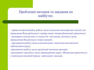 - провести організаційну роботу щодо залучення спонсорських коштів для
проведення Всеукраїнського турніру юних знавців фінансової грамотності
- розширити спектр шкіл та надати їм методичну допомогу щодо
проведенняв Всесвітнього тижня грошей;
- продовжити роботу щодо вдосконалення навчально-методичного
забезпечення курсу;
-продовжити роботу щодо організації навчання тренерів;
-продовжити діяльність щодо впровадження курсу «Фінансова грамотність»
у навчально-виховний процес навчальних закладів;
Проблемні питання та завдання на
майбутнє.
 
