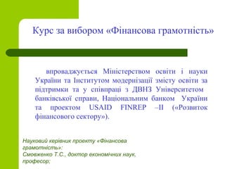 впроваджується Міністерством освіти і науки
України та Інститутом модернізації змісту освіти за
підтримки та у співпраці з ДВНЗ Університетом
банківської справи, Національним банком України
та проектом USAID FINREP –ІІ («Розвиток
фінансового сектору»).
Курс за вибором «Фінансова грамотність»
Науковий керівник проекту «Фінансова
грамотність»:
Смовженко Т.С., доктор економічних наук,
професор;
 