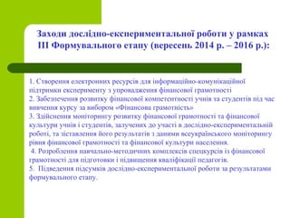 Заходи дослідно-експериментальної роботи у рамках
ІІІ Формувального етапу (вересень 2014 р. – 2016 р.):
1. Створення електронних ресурсів для інформаційно-комунікаційної
підтримки експерименту з упровадження фінансової грамотності
2. Забезпечення розвитку фінансової компетентності учнів та студентів під час
вивчення курсу за вибором «Фінансова грамотність»
3. Здійснення моніторингу розвитку фінансової грамотності та фінансової
культури учнів і студентів, залучених до участі в дослідно-експериментальній
роботі, та зіставлення його результатів з даними всеукраїнського моніторингу
рівня фінансової грамотності та фінансової культури населення.
4. Розроблення навчально-методичних комплексів спецкурсів із фінансової
грамотності для підготовки і підвищення кваліфікації педагогів.
5. Підведення підсумків дослідно-експериментальної роботи за результатами
формувального етапу.
 