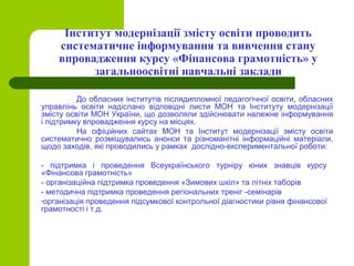 Інститут модернізації змісту освіти проводить
систематичне інформування та вивчення стану
впровадження курсу «Фінансова грамотність» у
загальноосвітні навчальні заклади
До обласних інститутів післядипломної педагогічної освіти, обласних
управлінь освіти надіслано відповідні листи МОН та Інституту модернізації
змісту освіти МОН України, що дозволяли здійснювати належне інформування
і підтримку впровадження курсу на місцях.
На офіційних сайтах МОН та Інститут модернізації змісту освіти
систематично розміщувались анонси та різноманітні інформаційні матеріали,
щодо заходів, які проводились у рамках дослідно-експериментальної роботи:
- підтримка і проведення Всеукраїнського турніру юних знавців курсу
«Фінансова грамотність»
- організаційна підтримка проведення «Зимових шкіл» та літніх таборів
- методична підтримка проведення регіональних треніг -семінарів
-організація проведення підсумкової контрольної діагностики рівня фінансової
грамотності і т.д.
 