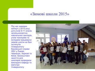 Під час зимових
канікул у 2015 році,
для учнів 9-11 класів
загальноосвітніх
навчальних закладів,
учнів технікумів та
коледжів працювали
зимові школи на базі
інститутів
Університету
банківської справи
НБУ у Львові,
Черкасах, Харкові та
Києві. Безкоштовні
заняття для
школярів проводили
викладачі кафедр та
магістри
Університету
«Зимові школи 2015»
 