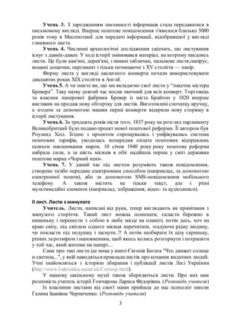 3
Учень 3. З зародженням писемності інформація стала передаватися в
письмовому вигляді. Вперше поштове повідомлення з'явилося близько 5000
років тому в Месопотамії для передачі інформації, відображеної у вигляді
глиняного листа.
Учень 4. Численні археологічні дослідження свідчать, що листування
існує з давніх-давен. У ході історії змінювався матеріал, на котрому писались
листи. Це були кам'яні, дерев'яні, глиняні таблички, пальмове листя,папірус,
вощені дощечки, пергамент і тільки починаючи з XV століття — папір.
Форму листа у вигляді заклеєного конверта почали використовувати
двадцятих роках ХІХ століття в Англії.
Учень 5. А чи знаєте ви, що ми вкладаємо свої листи у “пакетик містера
Бревера”. Таку назву довгий час носив звичний для всіх конверт. Торговець
та власник паперової фабрики Бревер із міста Брайтон у 1820 вперше
виставив на продаж нову обгортку для листів. Виготовлені спочатку вручну,
а згодом за допомогою машин перші конверти відкрили нову сторінку в
історії листування.
Учень 6. За тридцять років після того, 1837 року на розгляд парламенту
Великобританії було подано проект нової поштової реформи. Її автором був
Роуленд Хілл. Згідно з проектом спрощувалась і уніфікувалась система
поштових тарифів, уводилась попередня оплата поштових відправлень
шляхом наклеювання марок. 10 січня 1840 року року поштова реформа
набрала сили, а за шість місяців в обіг надійшла перша у світі державна
поштова марка «Чорний пені».
Учень 7. У даний час під листом розуміють також повідомлення,
створене та/або передане електронним способом (наприклад, за допомогою
електронної пошти), або за допомогою SMS-повідомлення мобільного
телефону. А також містить не тільки текст, але і різні
мультимедійні елементи (наприклад, зображення, відео- та аудіозаписи).
ІІ лист. Листи з минулого
Учитель. Листи, написані від руки, тепер виглядають як привітання з
минулого сторіччя. Такий лист можна понюхати, скласти бережно в
кишеньку і перенести з собою в любе місце на планеті, потім десь, хоч на
краю світу, під світлом одного місяця перечитати, згадуючи рідну людину,
чи покласти під подушку і заснути..!! А потім назбирати їх цілу скриньку,
різних за розміром і наповненням, щоб якось колись розгорнути і потрапити
у той час, який житиме на папері....
Саме про такі листи іде мова у книзі Євгенія Богата "Что движет солнце
и светила...", у якій наводяться прикладилистів про кохання видатних людей.
Учні знайомляться з історією збирання і публікації листів Лесі Українки
(http://www.l-ukrainka.name/uk/Corresp.html).
У нашому шкільному музеї також зберігаються листи. Про них нам
розповість учитель історії Гончарова Лариса Федорівна. (Розповідь учителя)
Із власними листами від своєї мами прийшла до нас психолог школи
Галина Іванівна Черниченко. (Розповідь учителя)
 