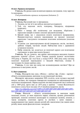 4
ІІІ лист. Правила листування
Учитель. На уроках мови ви вивчали правила листування, тому зараз ми
їх повторимо.
Учні розповідають правила листування (додаток 2)
ІV лист. Вікторина
Учитель. Наступний лист із вікториною.
1. Людина, на чиє ім’я що-небудь висилається (адресат).
2. Той, хто надсилає листа, телеграму, бандероль; відправник
(адресант).
3. Пакет з паперу або поліетилену для вкладання, зберігання і
пересилки паперів та інших плоских предметів (конверт).
4. Цінний папір, що є свідоцтвом оплати поштового відправлення.
Використовується шляхом наклеювання на предмет поштової
пересилки і наступного погашення поштовим штемпелем (поштова
марка).
5. Установа для транспортування вістей (наприклад листів, листівок),
дрібних товарів, частково людей. Найчастіше вона є державною
установою (пошта).
6. Набір символів, що додається до поштової адреси для полегшення
сортування та пристави пошти (індекс).
Учитель. Як ви думаєте, яка країна започаткувала вказувати індекси
населених пунктів? (Думки учнів) Уперше поштові індекси застосовано
1932 року в Україні, що тоді була у складі СРСР. 1962 року нову систему
поштової індексації впроваджено в Західній Німеччині, пізніше її
застосовано й в інших країнах світу.
Учитель. А хто знає яку назву має колекціонування листівок? Про це
дізнаємося із наступних листів.
V. Лист-словничок
Учень. Філокартія (від грец. «Φιλέω» - люблю і фр. «Carte» - картка) –
область колекціонування, вивчення та систематизації листівок.
Філокартія зародилася наприкінці XIX століття, коли почався масовий
випуск листівок, які отримали міжнародне поширення як найдешевший вид
поштового відправлення. Перша поштова листівка (відкритий лист) побачила
світ у 1869 році, проте вже до 1875 року в країнах – членах Всесвітнього
поштового союзу було послано 231,5 мільйона відкритих листів.
https://ru.wikipedia.org/wiki/%D0%A4%D0%B8%D0%BB%D0%BE%D0%
BA%D0%B0%D1%80%D1%82%D0%B8%D1%8F
Учень. Філателія – область колекціонування та вивчення знаків
поштової оплати, до яких відносять марки, етикетки, ярлики, різноманітні
провізорії, поштові штемпелі (календарні та спеціальні гасіння), штампи, а
також конвертів, поштових карток та листівок з цими знаками -
надрукованими (так званих цільних речей) або наклеєними (так званих цілих
речей), інших видів філателістичних матеріалів
 