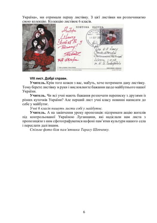 6
Україна», ми отримали першу листівку. З цієї листівки ми розпочинаємо
свою колекцію. Колекцію листівок 6 класів.
VІIІ лист. Добрі справи.
Учитель. Крім того кожен з вас, мабуть, хоче потримати дану листівку.
Тому берете листівку в руки і висловлюєте бажання щодо майбутнього нашої
України.
Учитель. Чи всі учні мають бажання розпочати переписку з друзями із
різних куточків України? Але перший лист учні класу повинні написати до
себе у майбутнє.
Учні 6 класів пишуть листи собі у майбутнє.
Учитель. А на закінчення уроку пропозиція: підтримати акцію жителів
під контрольованої Україною Луганщини, які надіслали нам листа з
пропозицієюз ним сфотографуватися нафоні пам’ятки культури нашого села
і переслати далі іншим.
Спільне фото біля пам’ятника Тарасу Шевченку.
 