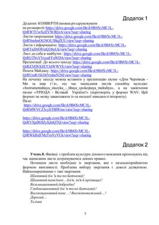 7
Додаток 1
Додатки: КОНВЕРТИ (можна роздруковувати
на розвороті):https://drive.google.com/file/d/0B4XvMC1L-
QrRWTUwXzl2VWJlQzA/view?usp=sharing
Листи-запрошення:https://drive.google.com/file/d/0B4XvMC1L-
QrRNmJmOGNOU3BqZUU/view?usp=sharing
Листи з інформацією: https://drive.google.com/file/d/0B4XvMC1L-
QrRTnZ6SWtzQ24teUk/view?usp=sharing
Лист до себе в майбутнє: https://drive.google.com/file/d/0B4XvMC1L-
QrRU2NvVVoyaFFaWDA/view?usp=sharing
Презентації: До всього заходу:https://drive.google.com/file/d/0B4XvMC1L-
QrRZ3ZfSXZET3dWWVE/view?usp=sharing
Пошта Майдану: https://drive.google.com/file/d/0B4XvMC1L-
QrRUmR1SG8tVmhnN2M/view?usp=sharing
На початку заходу можна вставити у презентацію пісню «Діти Чернівців -
Ми за мир (+)», під час написання листів спокійну мелодію:
«Іnstrumentalnaya_muzyka_-_tihaya_spokojnaya_melodiya», а на закінчення
пісню «ТРІОДА - Вставай Україно!» (перетворіть у формат WAV. Цей
формат не можу завантажити із-за низької швидкості інтернету)
Пісні:
https://drive.google.com/file/d/0B4XvMC1L-
QrRMWVCZ3cySTBlWms/view?usp=sharing
https://drive.google.com/file/d/0B4XvMC1L-
QrRVXpIRHZySjJnQTQ/view?usp=sharing
https://drive.google.com/file/d/0B4XvMC1L-
QrRWklSdFMzTmVyVUk/view?usp=sharing
Додаток 2
Учень 8. Фахівці з проблем культури ділового мовлення пропонують під
час написання листа дотримуватися деяких правил.
Починати листа необхідно із звертання, яке є загальноприйнятою
формою ввічливості. Проблема вибору звертання є доволі делікатною.
Найпоширенішими є такі звертання:
Шановний (ім 'я та по батькові)!
Шановний пане/пані... (ім'я, ім'я й прізвище)!
Вельмишановний добродію!
Глибокошановний (ім 'я та по батькові)!
Високошановний пане ...! Високоповажаний...!
Дорогий…
Та інші
 