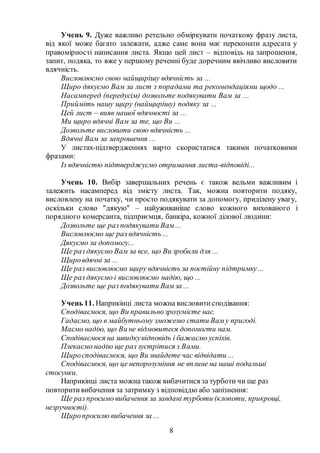8
Учень 9. Дуже важливо ретельно обміркувати початкову фразу листа,
від якої може багато залежати, адже саме вона має переконати адресата у
правомірності написання листа. Якщо цей лист – відповідь на запрошення,
запит, подяка, то вже у першому реченні буде доречним ввічливо висловити
вдячність.
Висловлюємо свою найщирішу вдячність за ...
Щиро дякуємо Вам за лист з порадами та рекомендаціями щодо ...
Насамперед (передусім) дозвольте подякувати Вам за ...
Прийміть нашу щиру (найщирішу) подяку за ...
Цей лист – вияв нашої вдячності за ...
Ми щиро вдячні Вам за те, що Ви ...
Дозвольте висловити свою вдячність ...
Вдячні Вам за запрошення ...
У листах-підтвердженнях варто скористатися такими початковими
фразами:
Із вдячністю підтверджуємо отримання листа-відповіді...
Учень 10. Вибір завершальних речень є також вельми важливим і
залежить насамперед від змісту листа. Так, можна повторити подяку,
висловлену на початку, чи просто подякувати за допомогу, приділену увагу,
оскільки слово "дякую" – найуживаніше слово кожного вихованого і
порядного комерсанта, підприємця, банкіра, кожної ділової людини:
Дозвольте ще раз подякувати Вам...
Висловлюємо ще раз вдячність ...
Дякуємо за допомогу...
Ще раз дякуємо Вам за все, що Ви зробили для ...
Щировдячні за ...
Ще раз висловлюємо щиру вдячність за постійну підтримку...
Ще раз дякуємо і висловлюємо надію, що ...
Дозвольте ще раз подякувати Вамза ...
Учень 11. Наприкінці листа можна висловитисподівання:
Сподіваємося, що Ви правильнозрозумієте нас.
Гадаємо, що в майбутньому зможемо стати Ваму пригоді.
Маємо надію, що Ви не відмовитеся допомогти нам.
Сподіваємося на швидкувідповідь і бажаємо успіхів.
Плекаємо надію ще раз зустрітися з Вами.
Щиросподіваємося, що Ви знайдете час відвідати ...
Сподіваємося, що це непорозуміння не вплине на наші подальші
стосунки.
Наприкінці листа можна також вибачитися за турботи чи ще раз
повторитивибачення за затримку з відповіддю або запізнення:
Ще раз просимо вибачення за завдані турботи (клопоти, прикрощі,
незручності).
Щиропросилю вибачення за ...
 