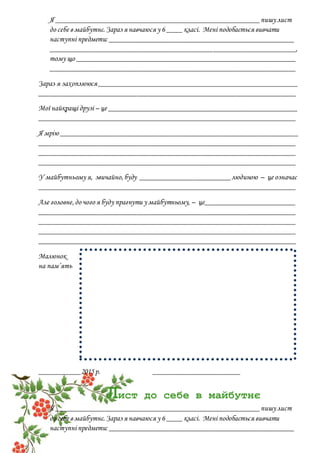 Я ______________________________________________________пишу лист
до себе в майбутнє.Зараз я навчаюся у 6 ____ класі. Мені подобається вивчати
наступні предмети: _________________________________________________
_________________________________________________________________,
тому що __________________________________________________________
_________________________________________________________________
Зараз я захоплююся_____________________________________________________
____________________________________________________________________
Мої найкращі друзі – це __________________________________________________
____________________________________________________________________
Я мрію _______________________________________________________________
____________________________________________________________________
____________________________________________________________________
____________________________________________________________________
У майбутньому я, звичайно,буду ________________________людиною – це означає
____________________________________________________________________
Але головне,до чого я буду прагнути у майбутньому, – це________________________
____________________________________________________________________
____________________________________________________________________
____________________________________________________________________
____________________________________________________________________
Малюнок
на пам’ять
___________2015р. _______________________
Лист до себе в майбутнє
Я ______________________________________________________пишу лист
до себе в майбутнє.Зараз я навчаюся у 6 ____ класі. Мені подобається вивчати
наступні предмети: _________________________________________________
 