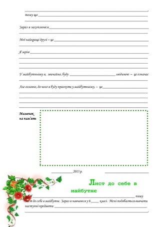 _________________________________________________________________,
тому що __________________________________________________________
_________________________________________________________________
Зараз я захоплююся_____________________________________________________
____________________________________________________________________
Мої найкращі друзі – це __________________________________________________
____________________________________________________________________
Я мрію _______________________________________________________________
____________________________________________________________________
____________________________________________________________________
____________________________________________________________________
У майбутньому я, звичайно,буду ________________________людиною – це означає
____________________________________________________________________
Але головне,до чого я буду прагнути у майбутньому, – це________________________
____________________________________________________________________
____________________________________________________________________
____________________________________________________________________
____________________________________________________________________
Малюнок
на пам’ять
___________2015р. _______________________
Лист до себе в
майбутнє
Я ______________________________________________________пишу
лист до себе в майбутнє.Зараз я навчаюся у 6____ класі. Мені подобається вивчати
наступні предмети: _________________________________________________
_________________________________________________________________,
 