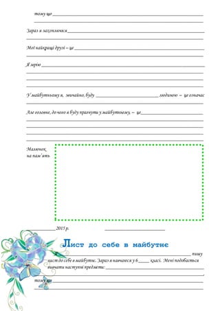 тому що __________________________________________________________
_________________________________________________________________
Зараз я захоплююся_____________________________________________________
____________________________________________________________________
Мої найкращі друзі – це __________________________________________________
____________________________________________________________________
Я мрію _______________________________________________________________
____________________________________________________________________
____________________________________________________________________
____________________________________________________________________
У майбутньому я, звичайно,буду ________________________людиною – це означає
____________________________________________________________________
Але головне,до чого я буду прагнути у майбутньому, – це________________________
____________________________________________________________________
____________________________________________________________________
____________________________________________________________________
____________________________________________________________________
Малюнок
на пам’ять
___________2015р. _______________________
Лист до себе в майбутнє
Я ___________________________________________________пишу
лист до себе в майбутнє.Зараз я навчаюся у 6____ класі. Мені подобається
вивчати наступні предмети: ______________________________________
_________________________________________________________________,
тому що __________________________________________________________
_________________________________________________________________
 