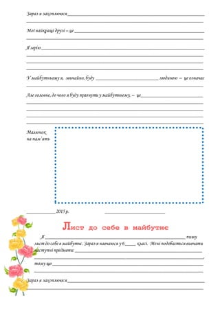Зараз я захоплююся_____________________________________________________
____________________________________________________________________
Мої найкращі друзі – це __________________________________________________
____________________________________________________________________
Я мрію _______________________________________________________________
____________________________________________________________________
____________________________________________________________________
____________________________________________________________________
У майбутньому я, звичайно,буду ________________________людиною – це означає
____________________________________________________________________
Але головне,до чого я буду прагнути у майбутньому, – це________________________
____________________________________________________________________
____________________________________________________________________
____________________________________________________________________
____________________________________________________________________
Малюнок
на пам’ять
___________2015р. _______________________
Лист до себе в майбутнє
Я ______________________________________________________пишу
лист до себе в майбутнє.Зараз я навчаюся у 6____ класі. Мені подобається вивчати
наступні предмети: _________________________________________________
_________________________________________________________________,
тому що __________________________________________________________
_________________________________________________________________
Зараз я захоплююся_____________________________________________________
____________________________________________________________________
 
