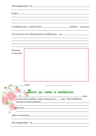 Мої найкращі друзі – це __________________________________________________
____________________________________________________________________
Я мрію _______________________________________________________________
____________________________________________________________________
____________________________________________________________________
____________________________________________________________________
У майбутньому я, звичайно,буду ________________________людиною – це означає
____________________________________________________________________
Але головне,до чого я буду прагнути у майбутньому, – це________________________
____________________________________________________________________
____________________________________________________________________
____________________________________________________________________
____________________________________________________________________
Малюнок
на пам’ять
___________2015р. _______________________
Лист до себе в майбутнє
Я ______________________________________________________пишу
лист до себе в майбутнє.Зараз я навчаюся у 6____ класі. Мені подобається
вивчати наступні предмети: __________________________________________
________________________________________________________________,
тому що _________________________________________________________
________________________________________________________________
Зараз я захоплююся_____________________________________________________
____________________________________________________________________
Мої найкращі друзі – це __________________________________________________
____________________________________________________________________
 