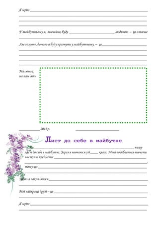 Я мрію _______________________________________________________________
____________________________________________________________________
____________________________________________________________________
____________________________________________________________________
У майбутньому я, звичайно,буду ________________________людиною – це означає
____________________________________________________________________
Але головне,до чого я буду прагнути у майбутньому, – це________________________
____________________________________________________________________
____________________________________________________________________
____________________________________________________________________
____________________________________________________________________
Малюнок
на пам’ять
___________2015р. _______________________
Лист до себе в майбутнє
Я ______________________________________________________пишу
лист до себе в майбутнє.Зараз я навчаюся у 6____ класі. Мені подобається вивчати
наступні предмети: _________________________________________________
_________________________________________________________________,
тому що __________________________________________________________
_________________________________________________________________
Зараз я захоплююся_____________________________________________________
____________________________________________________________________
Мої найкращі друзі – це __________________________________________________
____________________________________________________________________
Я мрію _______________________________________________________________
____________________________________________________________________
 