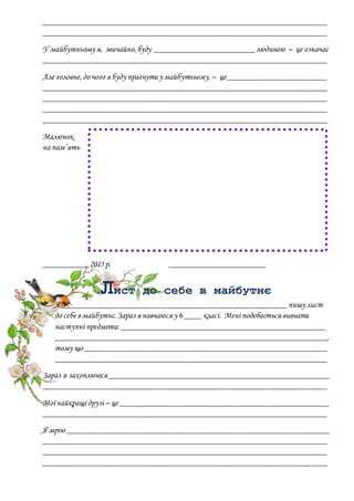 ____________________________________________________________________
____________________________________________________________________
У майбутньому я, звичайно,буду ________________________людиною – це означає
____________________________________________________________________
Але головне,до чого я буду прагнути у майбутньому, – це________________________
____________________________________________________________________
____________________________________________________________________
____________________________________________________________________
____________________________________________________________________
Малюнок
на пам’ять
___________2015р. _______________________
Лист до себе в майбутнє
Я ______________________________________________________пишу лист
до себе в майбутнє.Зараз я навчаюся у 6 ____ класі. Мені подобається вивчати
наступні предмети: _________________________________________________
_________________________________________________________________,
тому що __________________________________________________________
_________________________________________________________________
Зараз я захоплююся_____________________________________________________
____________________________________________________________________
Мої найкращі друзі – це __________________________________________________
____________________________________________________________________
Я мрію _______________________________________________________________
____________________________________________________________________
____________________________________________________________________
____________________________________________________________________
 