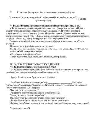 2. Створення формули успіху за допомогоюредактораформул.
бажання + (відкрите серце) + (любов до себе) ∗ (любов до людей)
(усі негаразди)
= УСПІХ
V. Відділ «Верстка друкованоговидання»(Практична робота. 15 хв.)
«Час не чекає» – практична роботаіз захистом «Створення листівки «Правила
конструктивної взаємодії».На робочомустолів папці КОНКУРС є необхідні
документи (підготовлені заздалегідь статті) і файли з фотографіями, які ви можете
використовуватиу своїйроботі. Також за необхідністю можете скористатися мережею
Інтернет і знайти необхідну Вам графічну і текстову інформацію.
Заголовок листівки і деякі заголовкистатей оформитиза допомогоюоб'єктів
WordArt.
Вставити фотографії або малюнки з колекції.
Свої роботи вам неохідно зберегтина робочомустоліу папці КОНКУРС, з ім’ям
файлу КОМП номер комп’ютера.
Сбереження та захист роботи.
Тепер підготуйте, будь ласка, свої листівки для перегляду.
НЕ ЗАБУВАЙТЕ ПРО ГІМНАСТИКУ ДЛЯ ОЧЕЙ!
VІ. Рефлексіяіпідведенняпідсумків(5-7 хв.)
Отже, підведемо підсумки! Всі учні показали гарні знання текстового редактора,
гарні навички використання інформаційних технологій.
Критерії оцінки в нас були на дошці: (слайд 4)
Особливо хочетьсявідзначитироботу_____________________. Цей учень
одержуєприз "Золотеперо" (авторучка). Notebook(блокнот) за перемогу в номінації
"Уміле використання ІКТ" одержує_________________.
Чому ви сьогоднінавчилися?
Чи стануть в потребі вам ці знання в майбутньому?
У чомуполягала складність роботи?
На якому етапі роботиви почували себе більш упевнено?
Які несподіванки вас підстерігали і як ви з цим справлялися?
Які якості необхідно розвиватидля успішної реалізації на сучасномуринку праці?
Усім велике спасибі.
 
