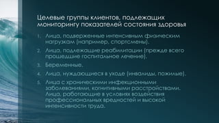 Целевые группы клиентов, подлежащих
мониторингу показателей состояния здоровья
1. Лица, подверженные интенсивным физическим
нагрузкам (например, спортсмены).
2. Лица, подлежащие реабилитации (прежде всего
прошедшие госпитальное лечение).
3. Беременные.
4. Лица, нуждающиеся в уходе (инвалиды, пожилые).
5. Лица с хроническими инфекционными
заболеваниями, когнитивными расстройствами.
Лица, работающие в условиях воздействия
профессиональных вредностей и высокой
интенсивности труда.
 