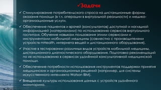 Задачи
 Стимулирование потребительского спроса на дистанционные формы
оказания помощи (в т.ч. операции в виртуальной реальности) и медико-
организационные услуги.
 Обеспечение пациентов и врачей (консультантов) доступной и наглядной
информацией (материалами) по использованию сервисов виртуального
госпиталя. Обучение навыкам пользования этими сервисами и
инструментами мобильной медицины (совместно с производителями
устройств mHealth, интернета вещей и дистанционного оборудования).
 Участие в тестировании различных видов устройств мобильной медицины,
дистанционного диагностического оборудования. Подготовка рекомендаций
по их использованию в сервисах удалённой консультативной медицинской
помощи.
 Обеспечение потребности использования инструментов поддержки принятия
медицинских и организационных решений (например, для системы
искусственного интеллекта Watson IBM).
 Внедрение культуры использования данных с устройств удалённого
мониторина.
 