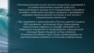• Биомедицинские услуги (услуги «индустрии здоровья») в
условиях «экономики знаний» (шестого
технологического уклада по Н. Кондратьеву) становятся
основой глобального валового продукта и драйвером
мировой экономической системы, в том числе и
национальных экономик.
• При задержке с реализацией в России данной модели
обслуживания, населению будут предложены
аналогичные сервисы от Google, Microsoft и т.п.
Навигация пациентов по провайдерам медицинской
помощи будет упущена из-под контроля.
Платежеспособный спрос будет ориентирован на
корпоративные интересы источников информации.
 