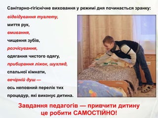 Санітарно-гігієнічне виховання у режимі дня починається зранку:
відвідування туалету,
миття рук,
вмивання,
чищення зубів,
розчісування,
одягання чистого одягу,
прибирання ліжок, шухляд,
спальної кімнати,
вечірній душ —
ось неповний перелік тих
процедур, які виконує дитина.
Завдання педагогів — привчити дитину
це робити САМОСТІЙНО!
 