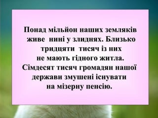 Понад мільйон наших земляківПонад мільйон наших земляків
живе нині у злиднях. Близькоживе нині у злиднях. Близько
тридцяти тисяч із нихтридцяти тисяч із них
не мають гідного житла.не мають гідного житла.
Сімдесят тисяч громадян нашоїСімдесят тисяч громадян нашої
держави змушені існуватидержави змушені існувати
на мізерну пенсію.на мізерну пенсію.
 