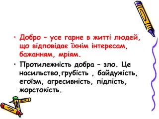 • Добро – усе гарне в житті людей,
що відповідає їхнім інтересам,
бажанням, мріям.
• Протилежність добра – зло. Це
насильство,грубість , байдужість,
егоїзм, агресивність, підлість,
жорстокість.
 