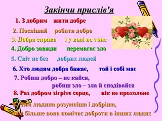 Закінчи прислів'яЗакінчи прислів'я
1. З добрим1. З добрим жити добрежити добре
2. Поспішай2. Поспішай
4. Добро завжди4. Добро завжди
5. Світ не без5. Світ не без
6. Хто людям добра бажає,6. Хто людям добра бажає,
7. Робиш добро – не кайся,7. Робиш добро – не кайся,
3. Добра справа3. Добра справа
8.8. Раз добром зігріте серце,Раз добром зігріте серце,
9. Чим людина розумніша і добріша,9. Чим людина розумніша і добріша,
робити доброробити добро
і у воді не тонеі у воді не тоне
перемагає злоперемагає зло
добрих людейдобрих людей
той і собі маєтой і собі має
робиш зло – зла й сподівайсяробиш зло – зла й сподівайся
вік не прохолоневік не прохолоне
тим більше вона помічає доброти в інших людяхтим більше вона помічає доброти в інших людях
 