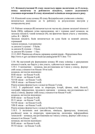 3.7. Команді­учасниці ІІ етапу надається право включення до її складу,
понад визначену за рейтингом кількість, одного додаткового
учасника­переможця ІІ етапу відповідної олімпіади попереднього року.
3.8. Кількісний склад команд ІІІ етапу Всеукраїнських учнівських олімпіад
визначається відповідно до їх рейтингу за результатами виступів у
попередньому році.
3.9. Рейтинг команди (R) визначається як частка від ділення загальної кількості
балів (ЗКБ), набраних усіма переможцями, які є членами даної команди, на
загальну кількість членів команди (N), які фактично брали участь у змаганнях,
тобто: R = ЗКБ/N.
Загальна кількість балів визначається як сума балів за кожний диплом,
отриманий
членом команди, із розрахунку:
за диплом І ступеня – 5 балів;
за диплом ІІ ступеня – 3 бали;
за диплом ІІІ ступеня – 1 бал.
13.11.2015 Рівненська обласна державна адміністрація ­ Нормативна база
http://www.rv.gov.ua/sitenew/main/ua/catalog/print/4171.htm 7/11
3.10. На наступний рік формування команд ІІІ етапу олімпіад з урахуванням
кількості класів, що беруть у них участь, здійснюється таким чином:
3.10.1. З математики – команда, яка розташована на І місці у списку, формує
свій склад у кількості не більше 10­ти осіб;
команди, які посіли відповідно:
ІІ­ІІІ місця – не більше 9 осіб;
ІV­V місця – не більше 8 осіб;
VI­VII місця – не більше 7 осіб;
VIII­X місця – не більше 6 осіб.
Решта команд формується у складі не більше 5 учнів.
3.10.2. З української мови та літератури, історії, фізики, хімії, біології,
географії, інформатики, трудового навчання – команда, яка розташована на І
місці у списку, формує свій склад у кількості не більше 9 осіб;
команди, які посіли відповідно:
ІІ­ІІІ місця – не більше 8 осіб;
ІV­V місця – не більше 7 осіб;
VI­VII місця – не більше 6 осіб;
VIII­X місця – не більше 5 осіб.
Решта команд формується у складі не більше 4 учнів.
3.10.3. З іноземних мов (англійська, німецька, французька, іспанська),
російської мови та літератури, правознавства, економіки, інформаційних
технологій – команда, яка розташована на І місці у списку, формує свій склад у
кількості не більше 7 осіб;
команди, які посіли відповідно:
ІІ­ІІІ місця – не більше 6 осіб;
ІV­VІ місця – не більше 5 осіб;
 