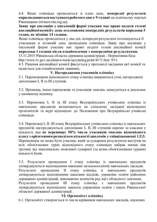 4.4. Якщо олімпіада проводиться в один день, попередні результати
оприлюднюютьсянаступногоробочогодня о 9 годині на освітньому порталі
Рівненщини (rivneosvita.org.ua).
Заяву про апеляцію у письмовій формі учасник має право подати голові
апеляційноїкомісіїу день оголошення попередніх результатів впродовж 5
годин, не пізніше 14 години.
Якщо олімпіада проводиться у два дні, попередні результати оголошуються її
учасникам в останній день проведення олімпіади. Заяву про апеляцію у
письмовій формі учасник має право подати голові апеляційної комісії
впродовж 1 години після ознайомлення з попередніми результатами.
13.11.2015 Рівненська обласна державна адміністрація ­ Нормативна база
http://www.rv.gov.ua/sitenew/main/ua/catalog/print/4171.htm 9/11
4.5. Рішення апеляційної комісії фіксується у протоколі засідання цієї комісії та
надається для ознайомлення заявнику.
V. Нагородження учасників олімпіад
5.1. Переможцями відповідного етапу олімпіад вважаються учні, нагороджені
дипломами I, II та III ступенів.
5.2. Прізвища, імена переможців та учасників змагань записуються в дипломах
у називному відмінку.
5.3. Переможці I, ІІ та ІІІ етапу Всеукраїнських учнівських олімпіад із
навчальних предметів визначаються на спільному засіданні відповідних
оргкомітетів та журі відповідно до Положення про Всеукраїнські учнівські
олімпіади.
5.4. Переможці І, ІІ, III етапу Всеукраїнських учнівських олімпіад із навчальних
предметів нагороджуються дипломами I, II, III ступенів окремо за класами у
кількості, яка не перевищує 50% числа учасників змагань відповідного
класуз орієнтовним розподілом кількостідипломів у співвідношенні 1:2:3.
Переможцем не може бути учасник, який за сумарним результатом виступів на
всіх обов'язкових турах відповідного етапу олімпіади набрав менше ніж
третину від максимально можливої сумарної (за всіма обов'язковими турами)
кількості балів.
5.5. Результати проведення І етапу олімпіад із навчальних предметів
затверджуються відповідними наказами загальноосвітніх навчальних закладів.
Результати проведення ІІ етапу олімпіад із навчальних предметів
затверджуються відповідними наказами відділів, управлінь освіти районних
державних адміністрацій, виконавчих комітетів рад міст обласного значення.
Результати проведення ІІІ етапу олімпіад з навчальних предметів
затверджуються відповідним наказом управління освіти і науки Рівненської
обласної державної адміністрації.
VI. Оргкомітет олімпіад
6.1. Оргкомітет створюється із числа керівників навчальних закладів, наукових
 