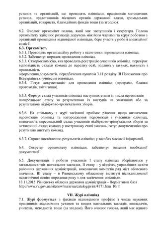 установ та організацій, що проводять олімпіади, працівників методичних
установ, представників місцевих органів державної влади, громадських
організацій, товариств, благодійних фондів тощо (за згодою).
6.2. Очолює оргкомітет голова, який має заступників і секретаря. Голова
оргкомітету здійснює розподіл доручень між його членами та керує роботою з
організації проведення відповідної олімпіади, бере участь у роботі апеляційної
комісії.
6.3. Оргкомітет.
6.3.1. Проводить організаційну роботу з підготовки і проведення олімпіад.
6.3.2. Забезпечує порядок проведення олімпіад.
6.3.3. Створюєкомісію, яка проводить реєстрацію учасників олімпіад, перевіряє
відповідність складів команд до переліку осіб, поданих у заявках, наявність і
правильність
оформлення документів, передбачених пунктом 3.11 розділу III Положення про
Всеукраїнські учнівські олімпіади.
6.3.4. Готує документацію для проведення олімпіад (програми, бланки
протоколів, звіти тощо).
6.3.5. Формує склад учасників олімпіад наступних етапів із числа переможців
попереднього етапу за результатами їх виступів на змаганнях або за
результатами відбірково­тренувальних зборів.
6.3.6. На спільному з журі засіданні приймає рішення щодо визначення
переможців олімпіад та нагородження переможців і учасників олімпіад,
визначають персональний склад учасників відбірково­тренувальних зборів та
остаточний склад команд у наступному етапі змагань, готує документацію про
результати виступу команд.
6.3.7. Сприяє висвітленню результатів олімпіад у засобах масової інформації.
6.4. Секретар оргкомітету олімпіади, забезпечує ведення необхідної
документації.
6.5. Документація і роботи учасників I етапу олімпіад зберігаються у
загальноосвітніх навчальних закладах, II етапу – у відділах, управліннях освіти
районних державних адміністрацій, виконавчих комітетів рад міст обласного
значення, III етапу – в Рівненському обласному інституті післядипломної
педагогічної освіти впродовж року з дня закінчення олімпіади.
13.11.2015 Рівненська обласна державна адміністрація ­ Нормативна база
http://www.rv.gov.ua/sitenew/main/ua/catalog/print/4171.htm 10/11
VII. Журі олімпіад
7.1. Журі формується з фахівців відповідного профілю з числа наукових
працівників академічних установ та вищих навчальних закладів, викладачів,
учителів, методистів тощо (за згодою). Його очолює голова, який має одного
 